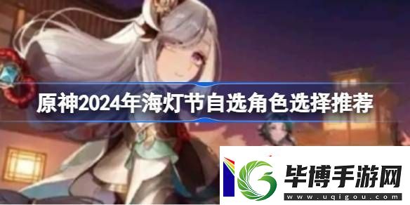 原神2024年海灯节自选角色选择推荐原神2024年海灯节自选哪个角色好 